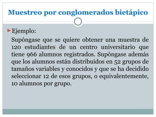 Muestreo por conglomerados bietápico

►Ejemplo:
 Supóngase que se quiere obtener una muestra de
 120 estudiantes de un centro universitario que
 tiene 966 alumnos registrados. Supóngase además
 que los alumnos están distribuidos en 52 grupos de
 tamaños variables y conocidos y que se ha decidido
 seleccionar 12 de esos grupos, o equivalentemente,
 10 alumnos por grupo.
 