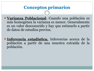 Conceptos primarios

►Varianza Poblacional. Cuando una población es
 más homogénea la varianza es menor. Generalmente
 es un valor desconocido y hay que estimarlo a partir
 de datos de estudios previos.

►Inferencia estadística. Inferencias acerca de la
 población a partir de una muestra extraída de la
 población.
 