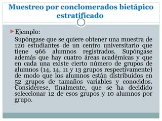 Muestreo por conclomerados bietápico
           estratificado

►Ejemplo:
 Supóngase que se quiere obtener una muestra de
 120 estudiantes de un centro universitario que
 tiene 966 alumnos registrados. Supóngase
 además que hay cuatro áreas académicas y que
 en cada una existe cierto número de grupos de
 alumnos (14, 14, 11 y 13 grupos respectivamente)
 de modo que los alumnos están distribuidos en
 52 grupos de tamaños variables y conocidos.
 Considérese, finalmente, que se ha decidido
 seleccionar 12 de esos grupos y 10 alumnos por
 grupo.
 
