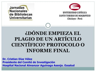 ¿DÓNDE EMPIEZA EL
       PLAGIO DE UN ARTÍCULO
      CIENTÍFICO? PROTOCOLO O
           INFORME FINAL
Dr. Cristian Díaz Vélez
Presidente del Comité de Investigación
Hospital Nacional Almanzor Aguinaga Asenjo. Essalud
 