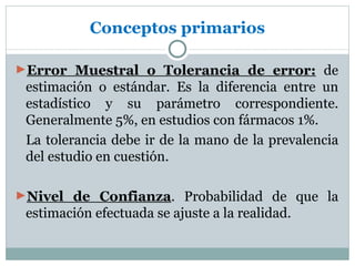 Conceptos primarios

►Error Muestral o Tolerancia de error: de
 estimación o estándar. Es la diferencia entre un
 estadístico y su parámetro correspondiente.
 Generalmente 5%, en estudios con fármacos 1%.
 La tolerancia debe ir de la mano de la prevalencia
 del estudio en cuestión.

►Nivel de Confianza. Probabilidad de que la
 estimación efectuada se ajuste a la realidad.
 