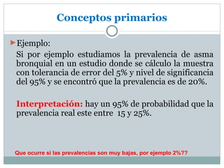 Conceptos primarios

►Ejemplo:
 Si por ejemplo estudiamos la prevalencia de asma
 bronquial en un estudio donde se cálculo la muestra
 con tolerancia de error del 5% y nivel de significancia
 del 95% y se encontró que la prevalencia es de 20%.

 Interpretación: hay un 95% de probabilidad que la
 prevalencia real este entre 15 y 25%.



 Que ocurre si las prevalencias son muy bajas, por ejemplo 2%??
 