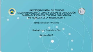 UNIVERSIDAD CENTRAL DEL ECUADOR
FACULTAD DE FILOSOFÍA, LETRAS Y CIENCIAS DE LA EDUCACIÓN
CARRERA DE PSICOLOGÍA EDUCATIVA Y ORIENTACIÓN
METODOLOGÍA DE LA INVESTIGACIÓN II
Tema: Población y Muestra
Realizado por: Guadalupe Oña
Octubre 2017
 