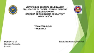 UNIVERSIDAD CENTRAL DEL ECUADOR
FACULTAD DE FILOSOFÍA LETRAS Y CIENCIAS
DE LA EDUCACIÓN
CARRERA DE PSICOLOGÍA EDUCATIVA Y
ORIENTACIÓN
TEMA:POBLACION
Y MUESTRA
DOCENTE: Dr.
Gonzalo Remache
B. MSc.
Estudiante: Nathaly Ramírez
 