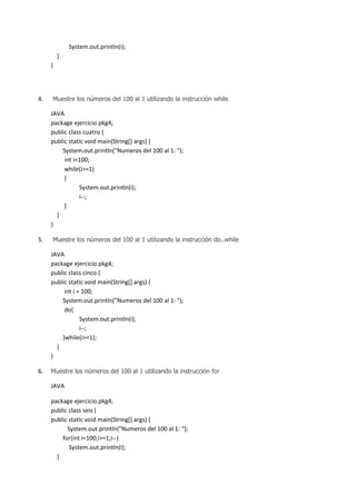 System.out.println(i);
}
}

4.

Muestre los números del 100 al 1 utilizando la instrucción while

JAVA
package ejercicio.pkg4;
public class cuatro {
public static void main(String[] args) {
System.out.println("Numeros del 100 al 1: ");
int i=100;
while(i>=1)
{
System.out.println(i);
i--;
}
}
}
5.

Muestre los números del 100 al 1 utilizando la instrucción do..while

JAVA
package ejercicio.pkg4;
public class cinco {
public static void main(String[] args) {
int i = 100;
System.out.println("Numeros del 100 al 1: ");
do{
System.out.println(i);
i--;
}while(i>=1);
}
}
6.

Muestre los números del 100 al 1 utilizando la instrucción for

JAVA
package ejercicio.pkg4;
public class seis {
public static void main(String[] args) {
System.out.println("Numeros del 100 al 1: ");
for(int i=100;i>=1;i--)
System.out.println(i);
}

 