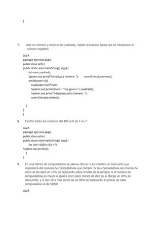 }

Leer un número y mostrar su cuadrado, repetir el proceso hasta que se introduzca un
número negativo.

7.

JAVA
package ejercicio.pkg4;
public class siete {
public static void main(String[] args) {
int num,cuadrado;
System.out.print("Introduzca número: ");
num=Entrada.entero();
while(num>=0){
cuadrado=num*num;
System.out.println(num+ "² es igual a "+ cuadrado);
System.out.print("Introduzca otro número: ");
num=Entrada.entero();
}
}
}
8.

Escribir todos los números del 100 al 0 de 7 en 7

JAVA
package ejercicio.pkg4;
public class ocho {
public static void main(String[] args) {
for (int i=100;i>=0;i-=7)
System.out.println(i);
}
}
9.

En una fabrica de computadoras se planea ofrecer a los clientes un descuento que
dependerá del numero de computadoras que compre. Si las computadoras son menos de
cinco se les dará un 10% de descuento sobre el total de la compra; si el numero de
computadoras es mayor o igual a cinco pero menos de diez se le otorga un 20% de
descuento; y si son 10 o mas se les da un 40% de descuento. El precio de cada
computadora es de $1000

JAVA

 