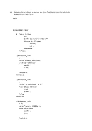 10.

Calcular el promedio de un alumno que tiene 7 calificaciones en la materia de
Programación Concurrente.

JAVA

EJERCICIOS EN PSEINT
1) Proceso sin_titulo
i<-1
Escribir "Los numeros del 1 al 100"
Mientras (i<=100) Hacer
escribir i;
i<-i+1;
FinMientras
FinProceso
2) Proceso sin_titulo
i<-1
escribir "Numeros del 1 al 100";
Mientras (i<=100) Hacer
escribir i;
i<-i+1;
FinMientras
FinProceso
3) Proceso sin_titulo
i<-1
Escribir "Los numeros del 1 al 100"
Para i<-1 Hasta 100 Hacer
i<-i+1
escribir i;
FinPara
FinProceso
4) Proceso sin_titulo
i<-100
escribir "Numeros del 100 al 1";
Mientras (i>1) Hacer
escribir i;
i<-i-1;
FinMientras

 