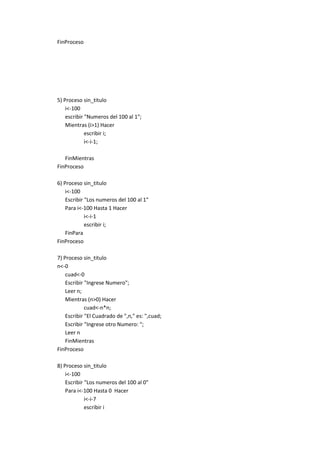 FinProceso

5) Proceso sin_titulo
i<-100
escribir "Numeros del 100 al 1";
Mientras (i>1) Hacer
escribir i;
i<-i-1;
FinMientras
FinProceso
6) Proceso sin_titulo
i<-100
Escribir "Los numeros del 100 al 1"
Para i<-100 Hasta 1 Hacer
i<-i-1
escribir i;
FinPara
FinProceso
7) Proceso sin_titulo
n<-0
cuad<-0
Escribir "Ingrese Numero";
Leer n;
Mientras (n>0) Hacer
cuad<-n*n;
Escribir "El Cuadrado de ",n," es: ",cuad;
Escribir "Ingrese otro Numero: ";
Leer n
FinMientras
FinProceso
8) Proceso sin_titulo
i<-100
Escribir "Los numeros del 100 al 0"
Para i<-100 Hasta 0 Hacer
i<-i-7
escribir i

 