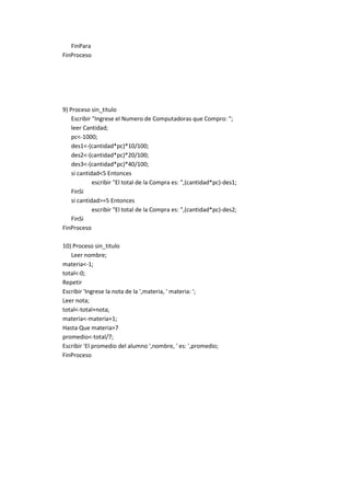 FinPara
FinProceso

9) Proceso sin_titulo
Escribir "Ingrese el Numero de Computadoras que Compro: ";
leer Cantidad;
pc<-1000;
des1<-(cantidad*pc)*10/100;
des2<-(cantidad*pc)*20/100;
des3<-(cantidad*pc)*40/100;
si cantidad<5 Entonces
escribir "El total de la Compra es: ",(cantidad*pc)-des1;
FinSi
si cantidad>=5 Entonces
escribir "El total de la Compra es: ",(cantidad*pc)-des2;
FinSi
FinProceso
10) Proceso sin_titulo
Leer nombre;
materia<-1;
total<-0;
Repetir
Escribir 'Ingrese la nota de la ',materia, ' materia: ';
Leer nota;
total<-total+nota;
materia<-materia+1;
Hasta Que materia>7
promedio<-total/7;
Escribir 'El promedio del alumno ',nombre, ' es: ',promedio;
FinProceso

 