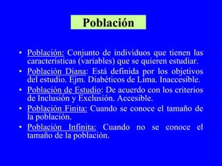 Población

• Población: Conjunto de individuos que tienen las
  características (variables) que se quieren estudiar.
• Población Diana: Está definida por los objetivos
  del estudio. Ejm. Diabéticos de Lima. Inaccesible.
• Población de Estudio: De acuerdo con los criterios
  de Inclusión y Exclusión. Accesible.
• Población Finita: Cuando se conoce el tamaño de
  la población.
• Población Infinita: Cuando no se conoce el
  tamaño de la población.
 