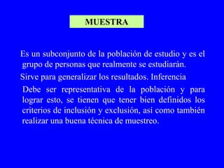 MUESTRA


Es un subconjunto de la población de estudio y es el
grupo de personas que realmente se estudiarán.
Sirve para generalizar los resultados. Inferencia
Debe ser representativa de la población y para
lograr esto, se tienen que tener bien definidos los
criterios de inclusión y exclusión, así como también
realizar una buena técnica de muestreo.
 