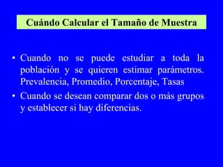 Cuándo Calcular el Tamaño de Muestra


• Cuando no se puede estudiar a toda la
  población y se quieren estimar parámetros.
  Prevalencia, Promedio, Porcentaje, Tasas
• Cuando se desean comparar dos o más grupos
  y establecer si hay diferencias.
 