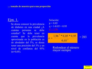 … tamaño de muestra para una proporción




Ejm. 1.                              Solución:
  Se desea conocer la prevalencia    p = 0.05
  de diabetes en una ciudad ¿A       q = 1-0.05 = 0.95
  cuántas personas se debe           Z = 1.96
  estudiar? Se debe tener en                   2
  cuenta que la prevalencia               1,96 * 0 , 05 * 0 ,95   = 203
  aproximada en la población es
                                    n                      2
                                                   0 , 03
  de alrededor del 5%, se desea
  tener una precisión del 3% y un
  nivel de confianza del 95%              Redondear al número
  (α=0,05).
                                          mayor siempre




                                                                      Tamaño
 