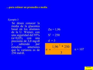 …para estimar un promedio o media



 Ejemplo 3
    Se desea conocer la
    media de la glucemia
    basal en los alumnos            Zα = 1,96
    de la U. Wiener, con
    una seguridad del 95%           S2 = 250
    (α=0,05), con una
    precisión de 3,0 mg/dl          d =3
    y     sabiendo      por                 2
    estudios     anteriores           1,96 * 250
    que la varianza es de      n                   n = 107
    250 md/dl.                                  3


                                                              Tamaño
 