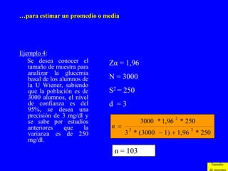 …para estimar un promedio o media




Ejemplo 4:
   Se desea conocer el       Zα = 1,96
   tamaño de muestra para
   analizar la glucemia
   basal de los alumnos de   N = 3000
   la U Wiener, sabiendo
   que la población es de    S2 = 250
   3000 alumnos, el nivel
   de confianza es del       d =3
   95%, se desea una
   precisión de 3 mg/dl y                            2
   se sabe por estudios                  3000 * 1, 96 * 250
   anteriores     que   la    n 
                                    3 * ( 3000  1)  1, 96 * 250
                                     2                    2
   varianza es de 250
   mg/dl.
                               n = 103
                                                                    Tamaño
 