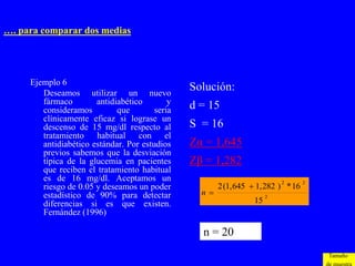 …. para comparar dos medias




     Ejemplo 6
        Deseamos utilizar un nuevo
                                                Solución:
        fármaco        antidiabético        y
        consideramos         que        seria   d = 15
        clínicamente eficaz si lograse un
        descenso de 15 mg/dl respecto al        S = 16
        tratamiento habitual con el
        antidiabético estándar. Por estudios    Zα = 1,645
        previos sabemos que la desviación
        típica de la glucemia en pacientes      Zβ = 1,282
        que reciben el tratamiento habitual
        es de 16 mg/dl. Aceptamos un
                                                       2 (1, 645  1, 282 ) * 16
                                                                           2       2
        riesgo de 0.05 y deseamos un poder
        estadístico de 90% para detectar          n                   2
        diferencias si es que existen.                            15
        Fernández (1996)

                                                  n = 20
                                                                                       Tamaño
 