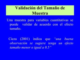 Validación del Tamaño de
             Muestra
Una muestra para variables cuantitativas se
 puede validar de acuerdo con el efecto
 tamaño.

 Cieza (2001) indica que “una buena
  observación se sugiere tenga un efecto
  tamaño menor o igual a 0.5”
 