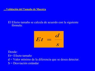 …Validación del Tamaño de Muestra




   El Efecto tamaño se calcula de acuerdo con la siguiente
      fórmula:


                                        d
                         Et 
                                        s
   Donde:
   Et= Efecto tamaño
   d = Valor mínimo de la diferencia que se desea detectar.
   S = Desviación estándar
 