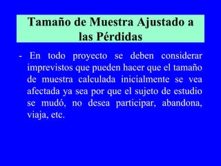 Tamaño de Muestra Ajustado a
          las Pérdidas
- En todo proyecto se deben considerar
  imprevistos que pueden hacer que el tamaño
  de muestra calculada inicialmente se vea
  afectada ya sea por que el sujeto de estudio
  se mudó, no desea participar, abandona,
  viaja, etc.
 