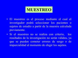 MUESTREO

• El muestreo es el proceso mediante el cual el
  investigador podrá seleccionar los pacientes o
  sujetos de estudio a partir de la muestra calculada
  previamente.
• Si el muestreo no se realiza con criterio, los
  resultados de la investigación no serán válidos, ya
  que se pueden cometer errores de sesgo o de
  imparcialidad al momento de elegir los sujetos.
 