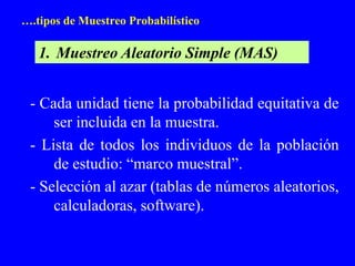 ….tipos de Muestreo Probabilístico

   1. Muestreo Aleatorio Simple (MAS)


 - Cada unidad tiene la probabilidad equitativa de
     ser incluida en la muestra.
 - Lista de todos los individuos de la población
     de estudio: “marco muestral”.
 - Selección al azar (tablas de números aleatorios,
     calculadoras, software).
 