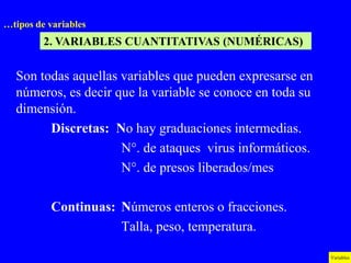 …tipos de variables
         2. VARIABLES CUANTITATIVAS (NUMÉRICAS)

  Son todas aquellas variables que pueden expresarse en
  números, es decir que la variable se conoce en toda su
  dimensión.
        Discretas: No hay graduaciones intermedias.
                     N°. de ataques virus informáticos.
                     N°. de presos liberados/mes

          Continuas: Números enteros o fracciones.
                     Talla, peso, temperatura.

                                                           Variables
 