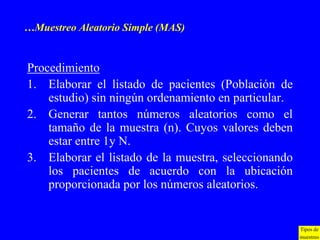 …Muestreo Aleatorio Simple (MAS)


Procedimiento
1. Elaborar el listado de pacientes (Población de
    estudio) sin ningún ordenamiento en particular.
2. Generar tantos números aleatorios como el
    tamaño de la muestra (n). Cuyos valores deben
    estar entre 1y N.
3. Elaborar el listado de la muestra, seleccionando
    los pacientes de acuerdo con la ubicación
    proporcionada por los números aleatorios.


                                                      Tipos de
                                                      muestreo
 