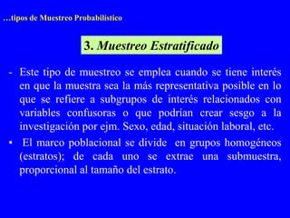 …tipos de Muestreo Probabilístico


                      3. Muestreo Estratificado
 - Este tipo de muestreo se emplea cuando se tiene interés
   en que la muestra sea la más representativa posible en lo
   que se refiere a subgrupos de interés relacionados con
   variables confusoras o que podrían crear sesgo a la
   investigación por ejm. Sexo, edad, situación laboral, etc.
 • El marco poblacional se divide en grupos homogéneos
   (estratos); de cada uno se extrae una submuestra,
   proporcional al tamaño del estrato.
 