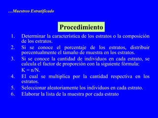 …Muestreo Estratificado


                          Procedimiento
 1.   Determinar la característica de los estratos o la composición
      de los estratos.
 2.   Si se conoce el porcentaje de los estratos, distribuir
      porcentualmente el tamaño de muestra en los estratos.
 3.   Si se conoce la cantidad de individuos en cada estrato, se
      calcula el factor de proporción con la siguiente fórmula:
      K = n/N.
 4.   El cual se multiplica por la cantidad respectiva en los
      estratos.
 5.   Seleccionar aleatoriamente los individuos en cada estrato.
 6.   Elaborar la lista de la muestra por cada estrato
 