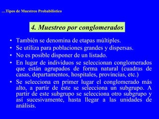 …Tipos de Muestreo Probabilístico



                4. Muestreo por conglomerados
    • También se denomina de etapas múltiples.
    • Se utiliza para poblaciones grandes y dispersas.
    • No es posible disponer de un listado.
    • En lugar de individuos se seleccionan conglomerados
      que están agrupados de forma natural (cuadras de
      casas, departamentos, hospitales, provincias, etc.)
    • Se selecciona en primer lugar el conglomerado más
      alto, a partir de éste se selecciona un subgrupo. A
      partir de este subgrupo se selecciona otro subgrupo y
      así sucesivamente, hasta llegar a las unidades de
      análisis.
 