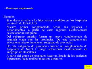 …Muestreo por conglomerados


Ejemplo.
  Si se desea estudiar a los hipertensos atendidos en los hospitales
   de nivel I de ESSALUD.
  Nuestro primer conglomerado serían las regiones o
   departamentos, a partir de estas regiones aleatoriamente
   seleccionar un subgrupo.
  Del subgrupo anterior formar un nuevo conglomerado de
   segunda etapa con las provincias. De este conglomerado
   seleccionar aleatoriamente un subgrupo de provincias.
  De este subgrupo de provincias formar un conglomerado de
   hospitales de Nivel I. Luego seleccionar aleatoriamente un
   subgrupo de Hospitales.
  A partir del grupo de hospitales hacer un listado de los pacientes
   hipertensos luego realizar muestreo aleatorio.

                                                                  Tipos de
                                                                  Muestreo
 