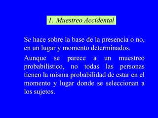 1. Muestreo Accidental

Se hace sobre la base de la presencia o no,
en un lugar y momento determinados.
Aunque se parece a un muestreo
probabilístico, no todas las personas
tienen la misma probabilidad de estar en el
momento y lugar donde se seleccionan a
los sujetos.
 