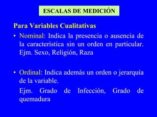 ESCALAS DE MEDICIÓN

Para Variables Cualitativas
• Nominal: Indica la presencia o ausencia de
  la característica sin un orden en particular.
  Ejm. Sexo, Religión, Raza

• Ordinal: Indica además un orden o jerarquía
  de la variable.
  Ejm. Grado de Infección, Grado de
  quemadura
 