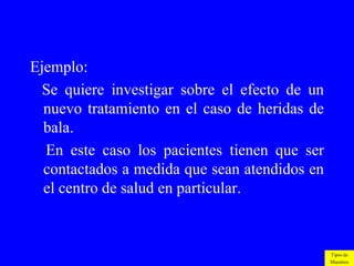 Ejemplo:
  Se quiere investigar sobre el efecto de un
  nuevo tratamiento en el caso de heridas de
  bala.
  En este caso los pacientes tienen que ser
  contactados a medida que sean atendidos en
  el centro de salud en particular.



                                               Tipos de
                                               Muestreo
 
