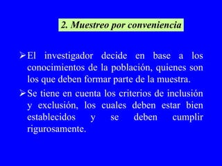 2. Muestreo por conveniencia


El investigador decide en base a los
 conocimientos de la población, quienes son
 los que deben formar parte de la muestra.
Se tiene en cuenta los criterios de inclusión
 y exclusión, los cuales deben estar bien
 establecidos    y    se    deben      cumplir
 rigurosamente.
 
