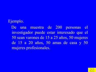 Ejemplo.
  De una muestra de 200 personas el
  investigador puede estar interesado que el
  50 sean varones de 15 a 25 años, 50 mujeres
  de 15 a 20 años, 50 amas de casa y 50
  mujeres profesionales.



                                                Tipos de
                                                Muestreo
 