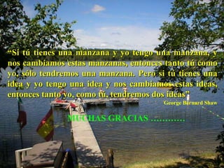 “Si tú tienes una manzana y yo tengo una manzana, y
nos cambiamos estas manzanas, entonces tanto tú como
yo, sólo tendremos una manzana. Pero si tú tienes una
idea y yo tengo una idea y nos cambiamos estas ideas,
entonces tanto yo, como tú, tendremos dos ideas”
                                       George Bernard Shaw

               MUCHAS GRACIAS …………
 