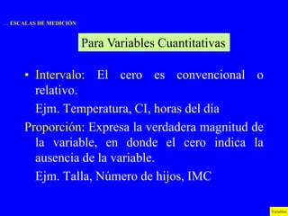 … ESCALAS DE MEDICIÓN


                        Para Variables Cuantitativas

      • Intervalo: El cero es convencional o
        relativo.
        Ejm. Temperatura, CI, horas del día
      Proporción: Expresa la verdadera magnitud de
        la variable, en donde el cero indica la
        ausencia de la variable.
        Ejm. Talla, Número de hijos, IMC

                                                       Variables
 