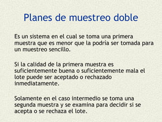 Planes de muestreo doble
Es un sistema en el cual se toma una primera
muestra que es menor que la podría ser tomada para
un muestreo sencillo.

Si la calidad de la primera muestra es
suficientemente buena o suficientemente mala el
lote puede ser aceptado o rechazado
inmediatamente.

Solamente en el caso intermedio se toma una
segunda muestra y se examina para decidir si se
acepta o se rechaza el lote.
 