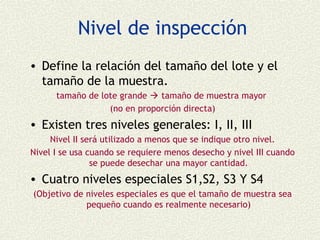 Nivel de inspección
• Define la relación del tamaño del lote y el
  tamaño de la muestra.
      tamaño de lote grande  tamaño de muestra mayor
                  (no en proporción directa)
• Existen tres niveles generales: I, II, III
     Nivel II será utilizado a menos que se indique otro nivel.
Nivel I se usa cuando se requiere menos desecho y nivel III cuando
                se puede desechar una mayor cantidad.
• Cuatro niveles especiales S1,S2, S3 Y S4
(Objetivo de niveles especiales es que el tamaño de muestra sea
             pequeño cuando es realmente necesario)
 