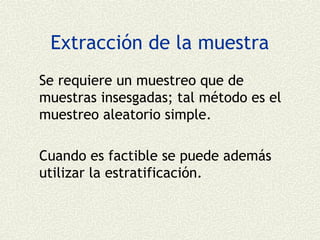 Extracción de la muestra
Se requiere un muestreo que de
muestras insesgadas; tal método es el
muestreo aleatorio simple.

Cuando es factible se puede además
utilizar la estratificación.
 