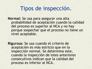 Tipos de inspección.
Normal: Se usa para asegurar una alta
  probabilidad de aceptación cuando la calidad
  del proceso es superior al NCA y no hay
  porque sospechar que el proceso no tiene un
  nivel aceptable.

Rigurosa: Se usa cuando el criterio de
  aceptación es más estricto que en la
  inspección normal. Se determina este,
  cuando la inspección de lotes anteriores
  consecutivos indican que la calidad del
  proceso es inferior al NCA.
 