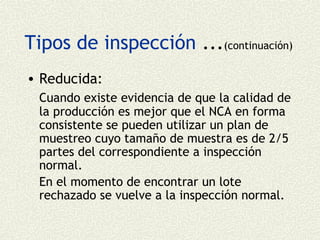 Tipos de inspección ...(continuación)
• Reducida:
  Cuando existe evidencia de que la calidad de
  la producción es mejor que el NCA en forma
  consistente se pueden utilizar un plan de
  muestreo cuyo tamaño de muestra es de 2/5
  partes del correspondiente a inspección
  normal.
  En el momento de encontrar un lote
  rechazado se vuelve a la inspección normal.
 