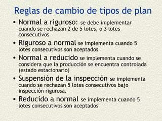 Reglas de cambio de tipos de plan
• Normal a riguroso:      se debe implementar
  cuando se rechazan 2 de 5 lotes, o 3 lotes
  consecutivos
• Riguroso a normal se implementa cuando 5
  lotes consecutivos son aceptados
• Normal a reducido se implementa cuando se
  considera que la producción se encuentra controlada
  (estado estacionario)
• Suspensión de la inspección          se implementa
  cuando se rechazan 5 lotes consecutivos bajo
  inspección rigurosa.
• Reducido a normal         se implementa cuando 5
  lotes consecutivos son aceptados
 