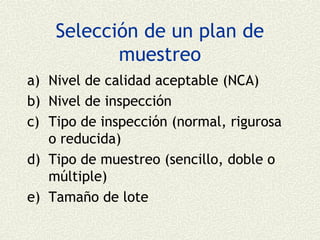 Selección de un plan de
           muestreo
a) Nivel de calidad aceptable (NCA)
b) Nivel de inspección
c) Tipo de inspección (normal, rigurosa
   o reducida)
d) Tipo de muestreo (sencillo, doble o
   múltiple)
e) Tamaño de lote
 