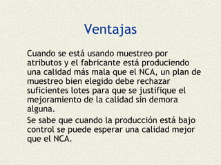 Ventajas
Cuando se está usando muestreo por
atributos y el fabricante está produciendo
una calidad más mala que el NCA, un plan de
muestreo bien elegido debe rechazar
suficientes lotes para que se justifique el
mejoramiento de la calidad sin demora
alguna.
Se sabe que cuando la producción está bajo
control se puede esperar una calidad mejor
que el NCA.
 