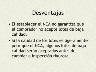 Desventajas
• El establecer el NCA no garantiza que
  el comprador no acepte lotes de baja
  calidad.
• Si la calidad de los lotes es ligeramente
  peor que el NCA, algunos lotes de baja
  calidad serán aceptados antes de
  cambiar a inspección rigurosa.
 