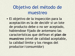 Objetivo del método de
           muestreo
• El objetivo de la inspección para la
  aceptación es la de decidir si un lote
  de producto debe o no ser aceptado,
  habiendose fijado de antemano las
  características que definan el plan de
  muestreo (nivel de calidad aceptable,
  la calidad límite y los riesgos del
  productor/consumidor)
 