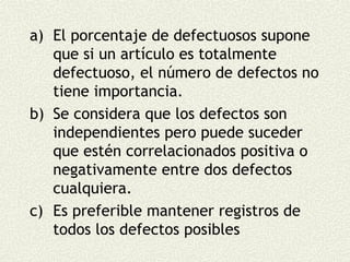 a) El porcentaje de defectuosos supone
   que si un artículo es totalmente
   defectuoso, el número de defectos no
   tiene importancia.
b) Se considera que los defectos son
   independientes pero puede suceder
   que estén correlacionados positiva o
   negativamente entre dos defectos
   cualquiera.
c) Es preferible mantener registros de
   todos los defectos posibles
 