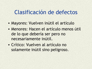 Clasificación de defectos
• Mayores: Vuelven inútil el artículo
• Menores: Hacen el artículo menos útil
  de lo que debería ser pero no
  necesariamente inútil.
• Crítico: Vuelven al artículo no
  solamente inútil sino peligroso.
 